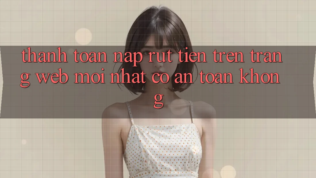 Thanh toán nạp/rút tiền trên trang web mới nhất có an toàn không?
