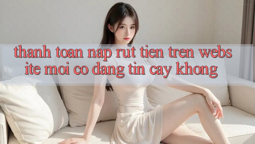 Thanh toán nạp/rút tiền trên website mới có đáng tin cậy không? Thanh toán nạp/rút tiền trên website mới có đáng tin cậy không?
