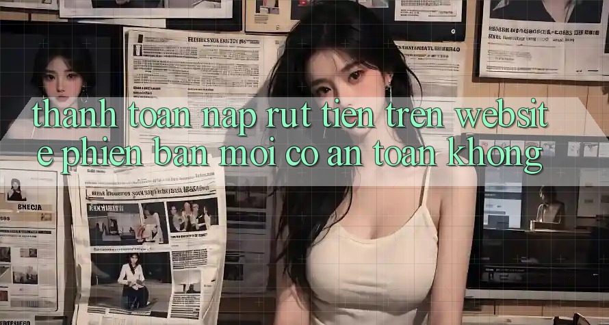 Thanh toán nạp/rút tiền trên website phiên bản mới có an toàn không? Thanh toán nạp/rút tiền trên website phiên bản mới có an toàn không?