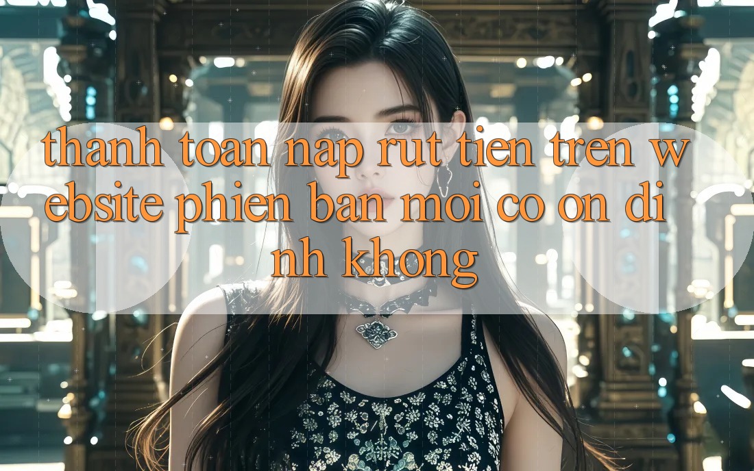 Thanh toán nạp/rút tiền trên website phiên bản mới có ổn định không? Thanh toán nạp/rút tiền trên website phiên bản mới có ổn định không?