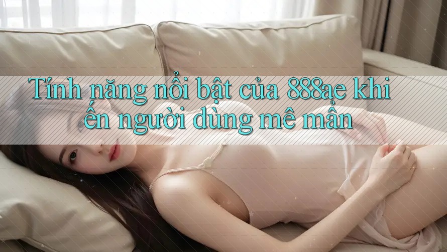 Tính năng nổi bật của 888ae khiến người dùng mê mẩn