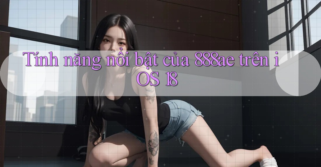 Tính năng nổi bật của 888ae trên iOS 18