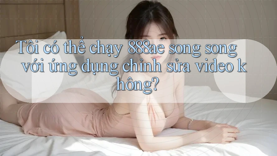 Tôi có thể chạy 888ae song song với ứng dụng chỉnh sửa video không?
