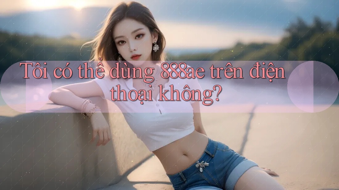 Tôi có thể dùng 888ae trên điện thoại không? Tôi có thể dùng 888ae trên điện thoại không?
