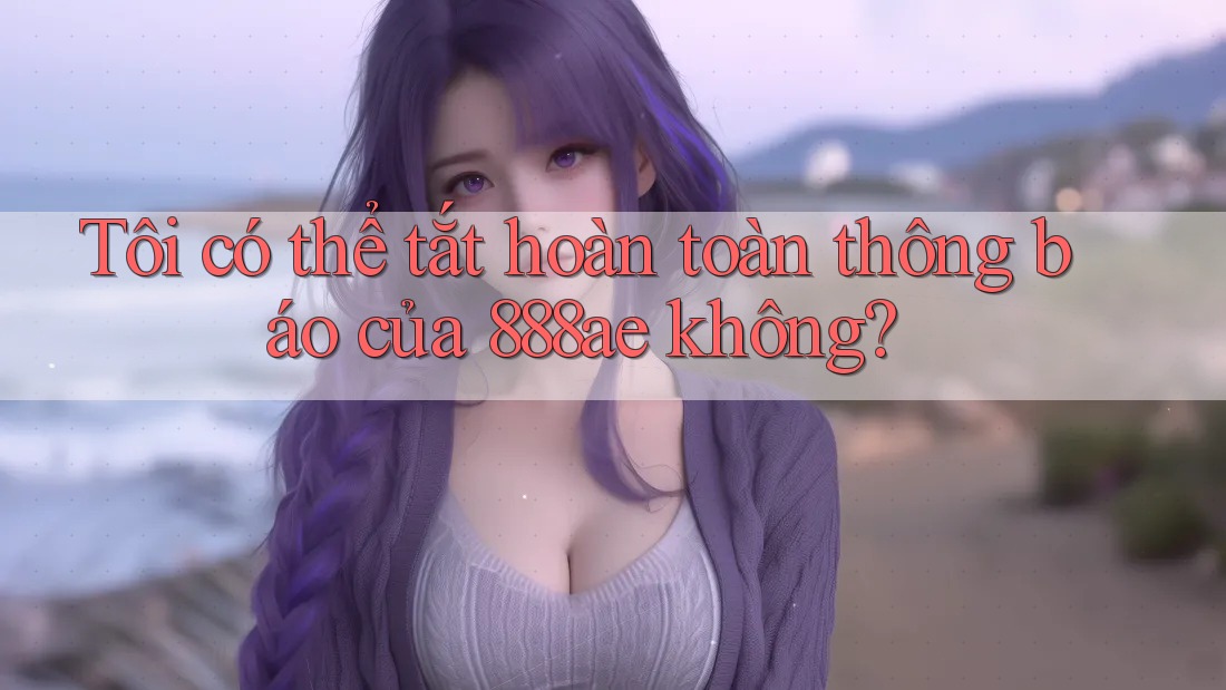 Tôi có thể tắt hoàn toàn thông báo của 888ae không?