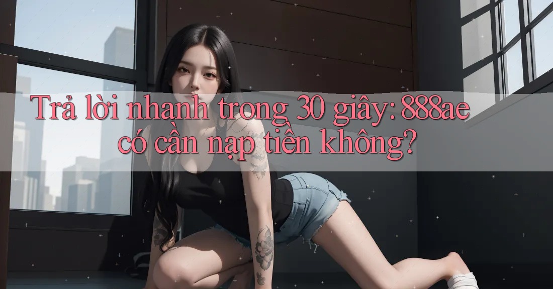 Trả lời nhanh trong 30 giây: 888ae có cần nạp tiền không? Trả lời nhanh trong 30 giây: 888ae có cần nạp tiền không?