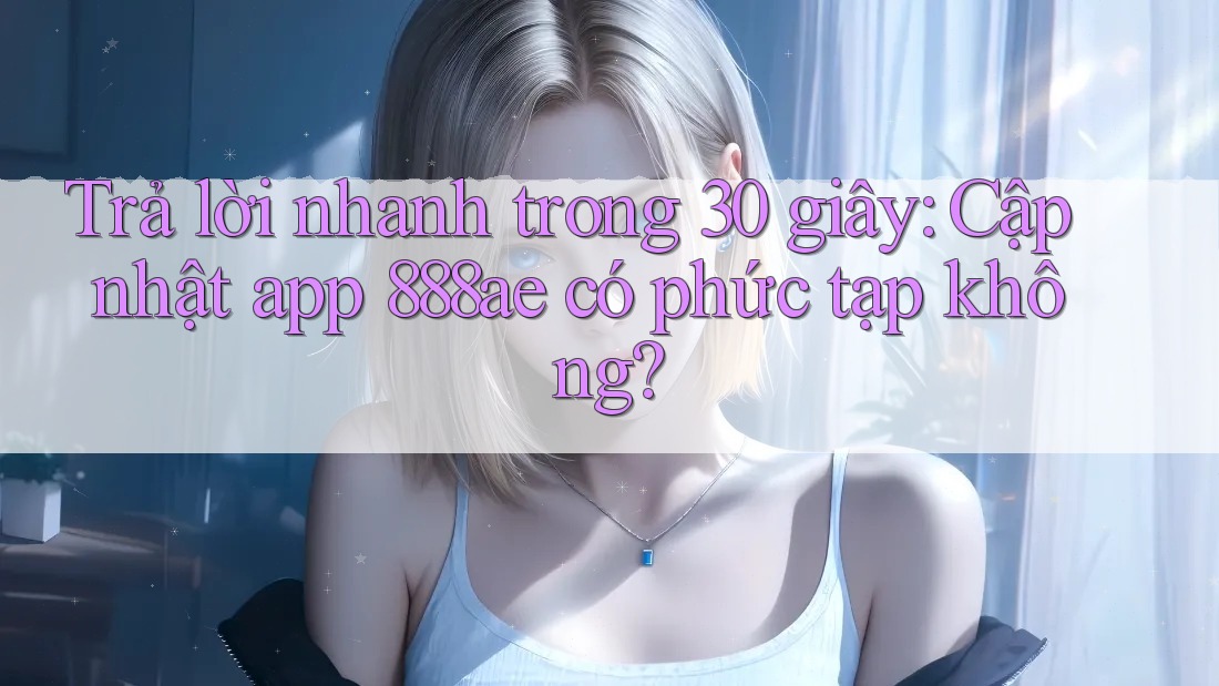 Trả lời nhanh trong 30 giây: Cập nhật app 888ae có phức tạp không?