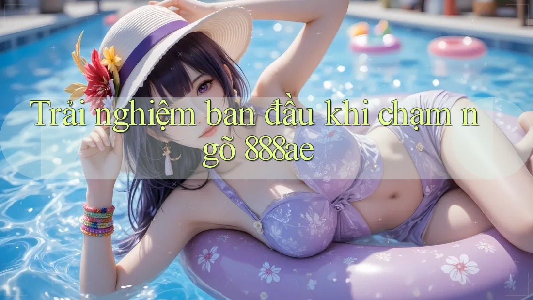 Trải nghiệm ban đầu khi chạm ngõ 888ae Trải nghiệm ban đầu khi chạm ngõ 888ae