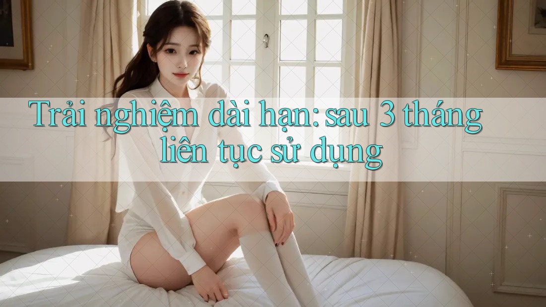 Trải nghiệm dài hạn: sau 3 tháng liên tục sử dụng Trải nghiệm dài hạn: sau 3 tháng liên tục sử dụng