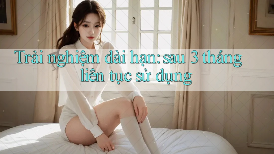 Trải nghiệm dài hạn: sau 3 tháng liên tục sử dụng Trải nghiệm dài hạn: sau 3 tháng liên tục sử dụng