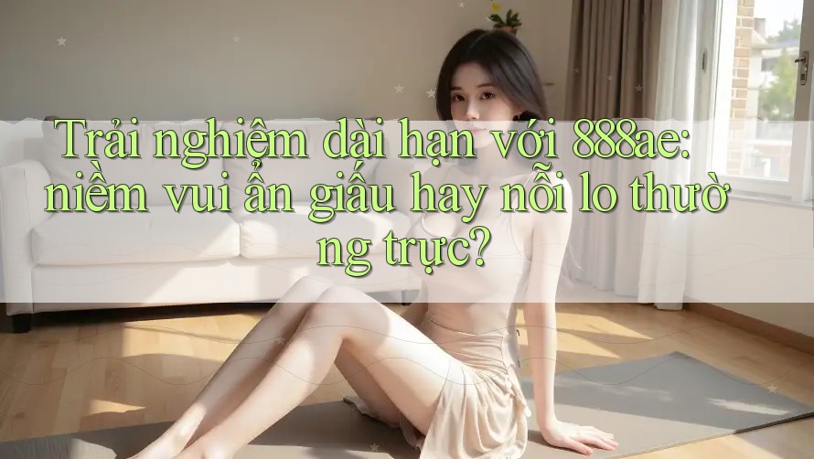Trải nghiệm dài hạn với 888ae: niềm vui ẩn giấu hay nỗi lo thường trực?