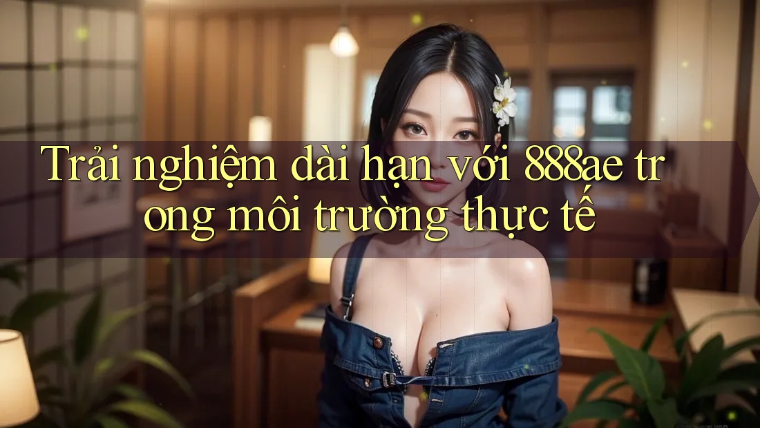 Trải nghiệm dài hạn với 888ae trong môi trường thực tế