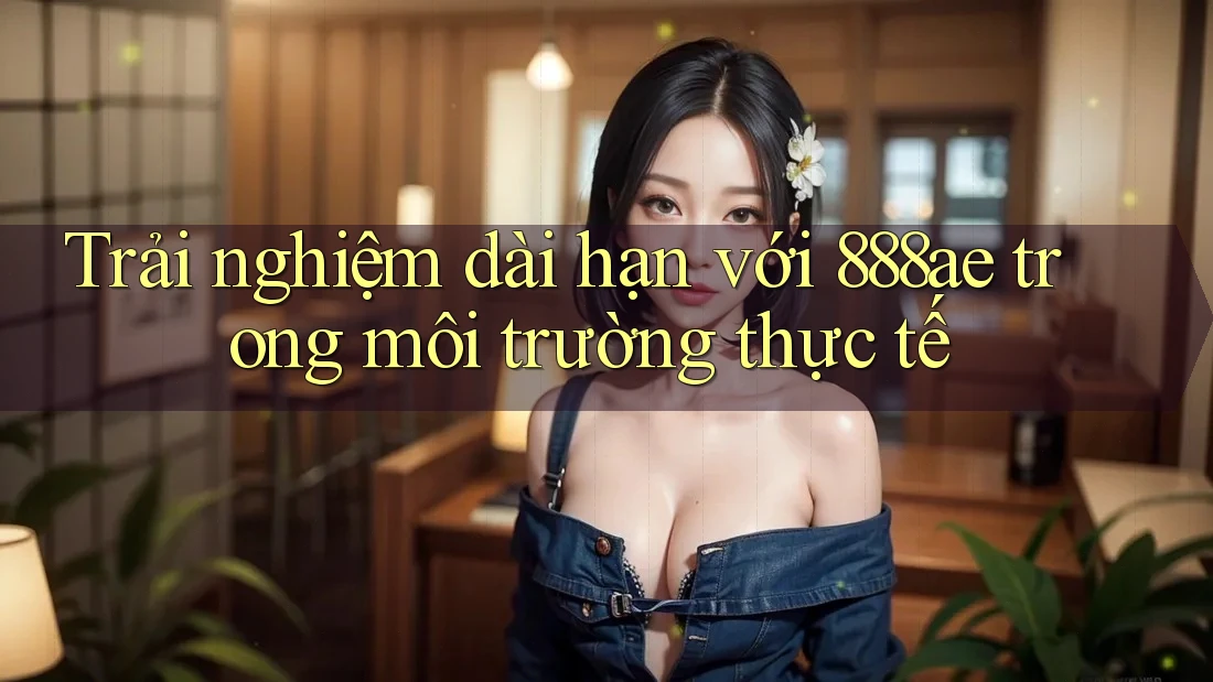 Trải nghiệm dài hạn với 888ae trong môi trường thực tế Trải nghiệm dài hạn với 888ae trong môi trường thực tế
