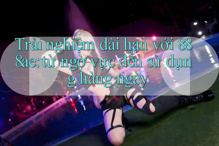 Trải nghiệm dài hạn với 888ae: từ ngờ vực đến sử dụng hàng ngày Trải nghiệm dài hạn với 888ae: từ ngờ vực đến sử dụng hàng ngày