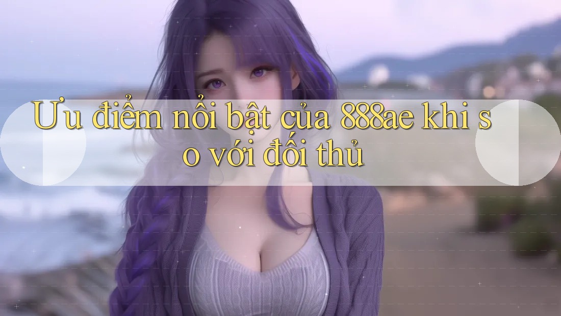 Ưu điểm nổi bật của 888ae khi so với đối thủ Ưu điểm nổi bật của 888ae khi so với đối thủ