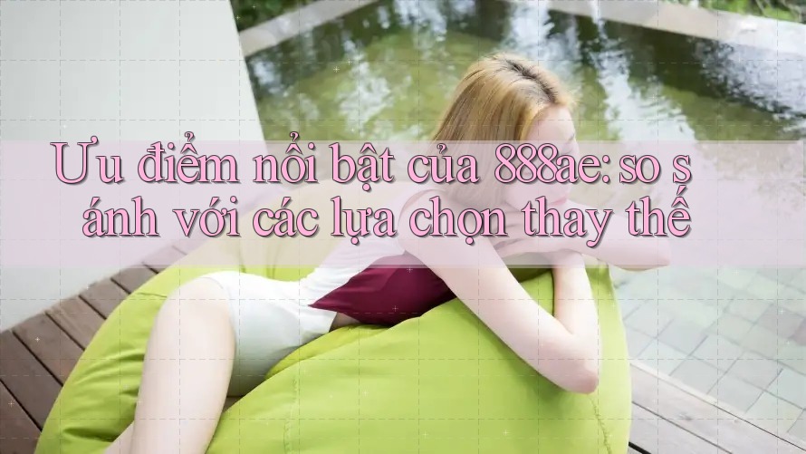 Ưu điểm nổi bật của 888ae: so sánh với các lựa chọn thay thế Ưu điểm nổi bật của 888ae: so sánh với các lựa chọn thay thế