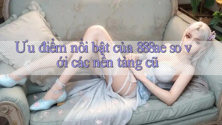 Ưu điểm nổi bật của 888ae so với các nền tảng cũ