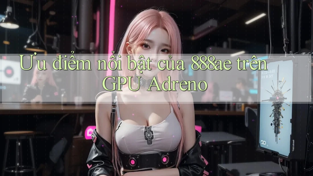 Ưu điểm nổi bật của 888ae trên GPU Adreno Ưu điểm nổi bật của 888ae trên GPU Adreno