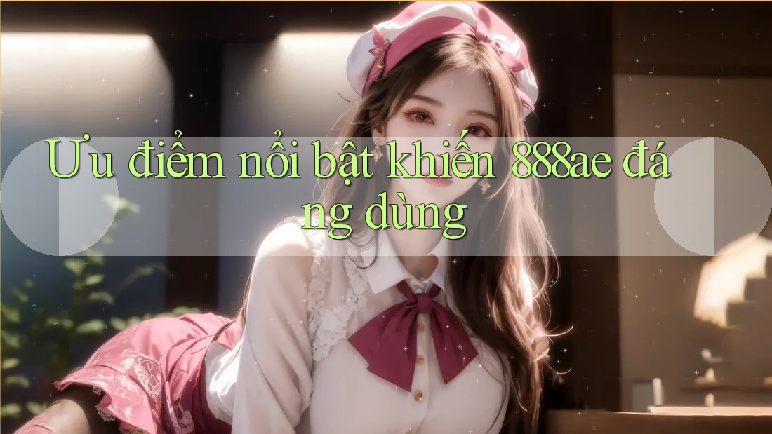 Ưu điểm nổi bật khiến 888ae đáng dùng Ưu điểm nổi bật khiến 888ae đáng dùng