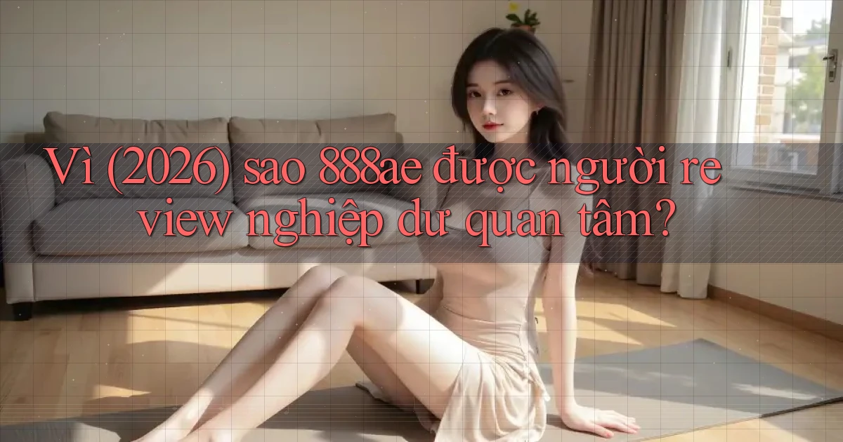 Vì (2026) sao 888ae được người review nghiệp dư quan tâm