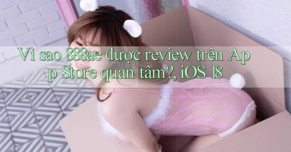 Vì sao 888ae được review trên App Store quan tâm, iOS 18