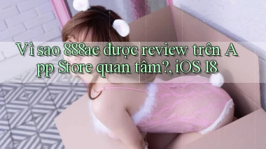 Vì sao 888ae được review trên App Store quan tâm, iOS 18