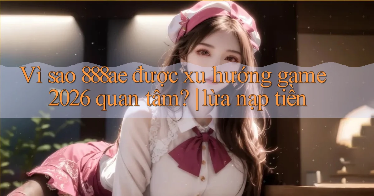 Vì sao 888ae được xu hướng game 2026 quan tâm lừa nạp tiền