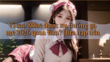 Vì sao 888ae được xu hướng game 2026 quan tâm lừa nạp tiền