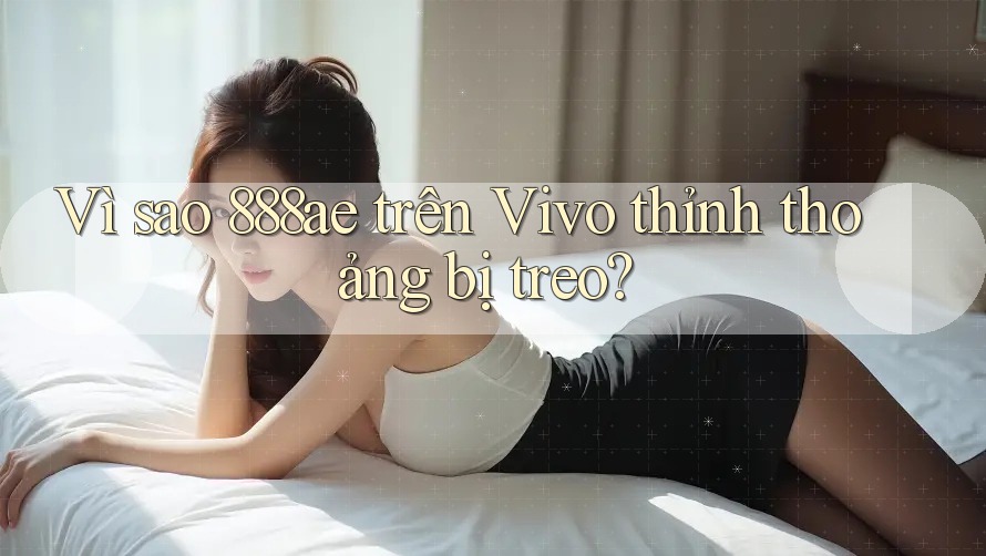 Vì sao 888ae trên Vivo thỉnh thoảng bị treo?