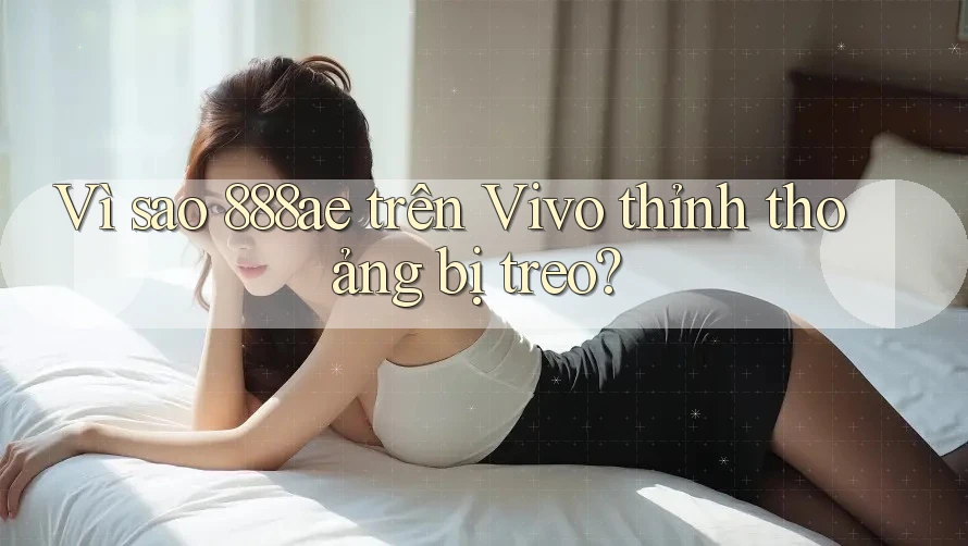 Vì sao 888ae trên Vivo thỉnh thoảng bị treo? Vì sao 888ae trên Vivo thỉnh thoảng bị treo?